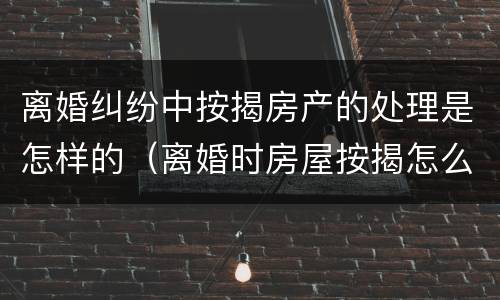 离婚纠纷中按揭房产的处理是怎样的（离婚时房屋按揭怎么处理）