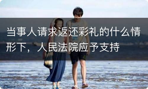 当事人请求返还彩礼的什么情形下，人民法院应予支持