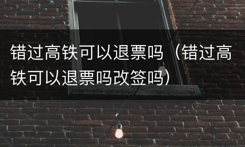 错过高铁可以退票吗（错过高铁可以退票吗改签吗）