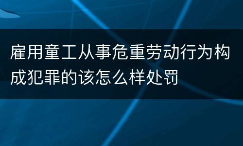 雇用童工从事危重劳动行为构成犯罪的该怎么样处罚