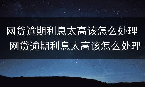 网贷逾期利息太高该怎么处理 网贷逾期利息太高该怎么处理呢