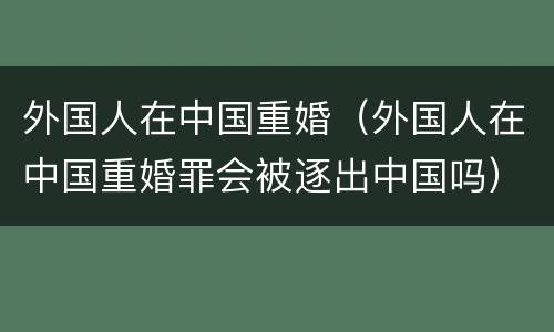 外国人在中国重婚（外国人在中国重婚罪会被逐出中国吗）