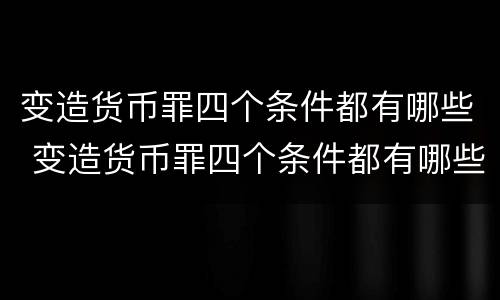变造货币罪四个条件都有哪些 变造货币罪四个条件都有哪些条款