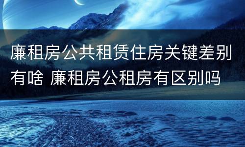 廉租房公共租赁住房关键差别有啥 廉租房公租房有区别吗