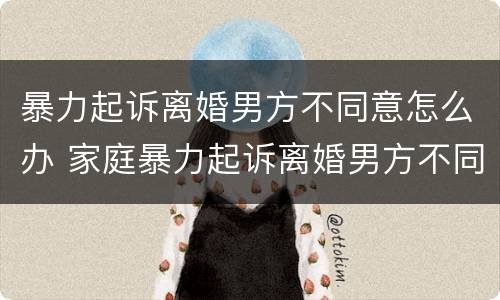 暴力起诉离婚男方不同意怎么办 家庭暴力起诉离婚男方不同意怎么办