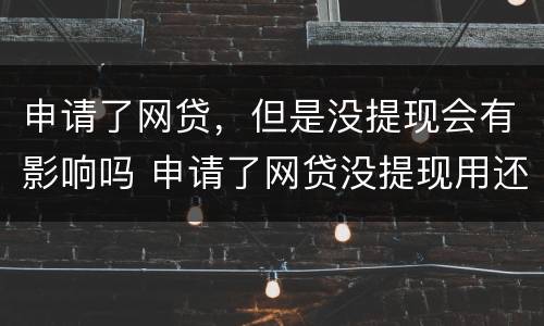申请了网贷，但是没提现会有影响吗 申请了网贷没提现用还款吗