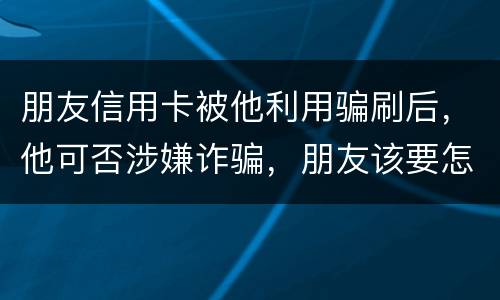 朋友信用卡被他利用骗刷后，他可否涉嫌诈骗，朋友该要怎样办
