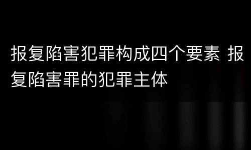 报复陷害犯罪构成四个要素 报复陷害罪的犯罪主体