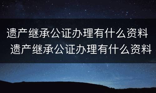 遗产继承公证办理有什么资料 遗产继承公证办理有什么资料吗
