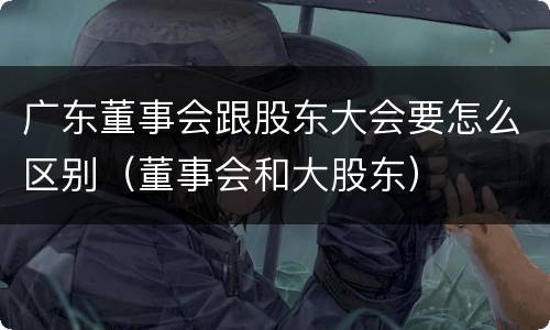 广东董事会跟股东大会要怎么区别（董事会和大股东）