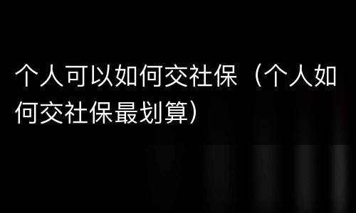 个人可以如何交社保（个人如何交社保最划算）