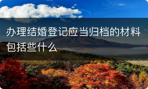 办理结婚登记应当归档的材料包括些什么