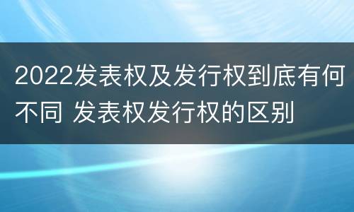 2022发表权及发行权到底有何不同 发表权发行权的区别