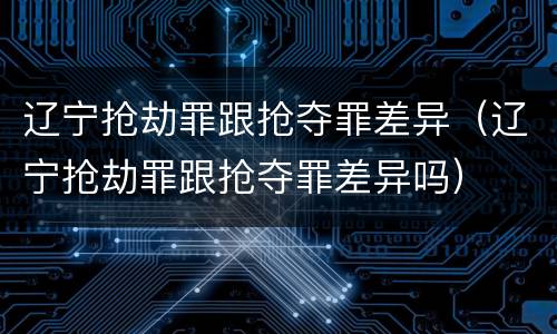 辽宁抢劫罪跟抢夺罪差异（辽宁抢劫罪跟抢夺罪差异吗）