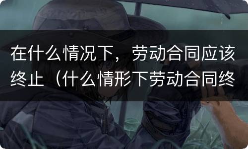 在什么情况下，劳动合同应该终止（什么情形下劳动合同终止）