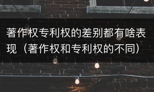 著作权专利权的差别都有啥表现（著作权和专利权的不同）