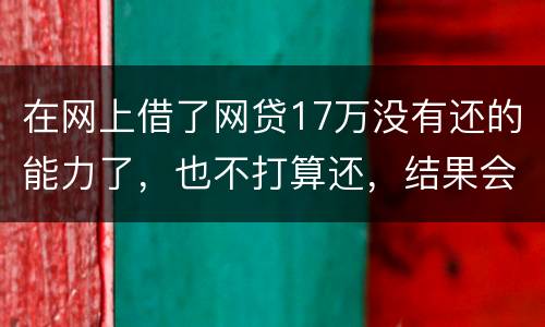 在网上借了网贷17万没有还的能力了，也不打算还，结果会有什么麻烦吗