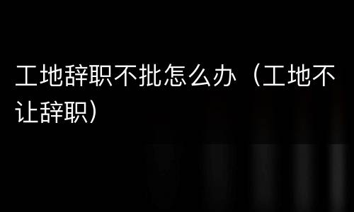 工地辞职不批怎么办（工地不让辞职）