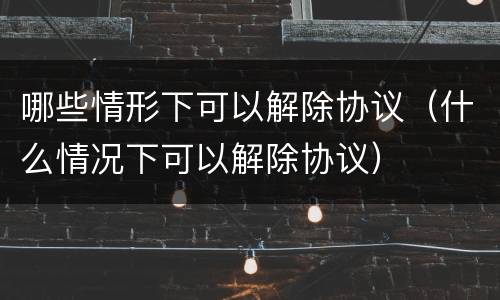 哪些情形下可以解除协议（什么情况下可以解除协议）