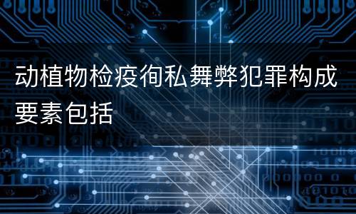 动植物检疫徇私舞弊犯罪构成要素包括