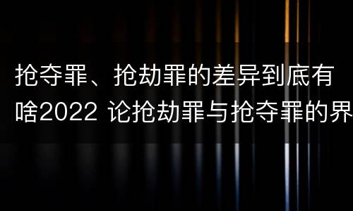 抢夺罪、抢劫罪的差异到底有啥2022 论抢劫罪与抢夺罪的界限