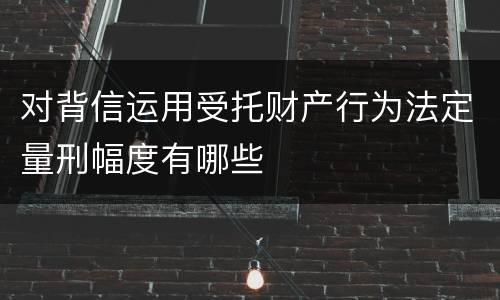 对背信运用受托财产行为法定量刑幅度有哪些