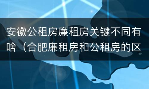 安徽公租房廉租房关键不同有啥（合肥廉租房和公租房的区别）