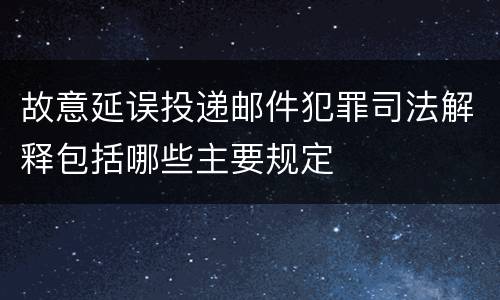 故意延误投递邮件犯罪司法解释包括哪些主要规定