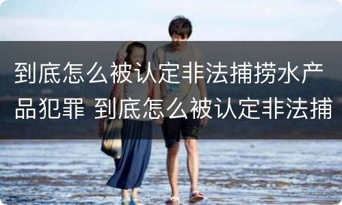 到底怎么被认定非法捕捞水产品犯罪 到底怎么被认定非法捕捞水产品犯罪