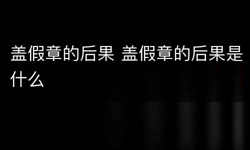 盖假章的后果 盖假章的后果是什么