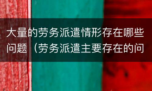 大量的劳务派遣情形存在哪些问题（劳务派遣主要存在的问题）