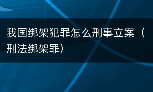 我国绑架犯罪怎么刑事立案（刑法绑架罪）