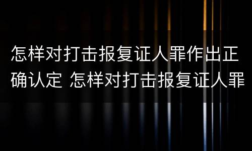 怎样对打击报复证人罪作出正确认定 怎样对打击报复证人罪作出正确认定的处罚