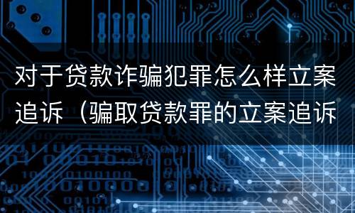 对于贷款诈骗犯罪怎么样立案追诉（骗取贷款罪的立案追诉标准）