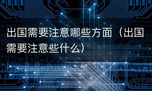 出国需要注意哪些方面（出国需要注意些什么）