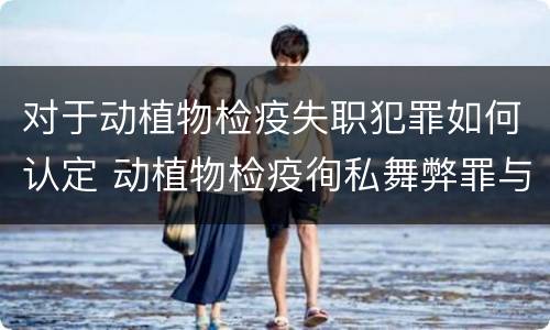 对于动植物检疫失职犯罪如何认定 动植物检疫徇私舞弊罪与动植物检疫失职罪的区别在于