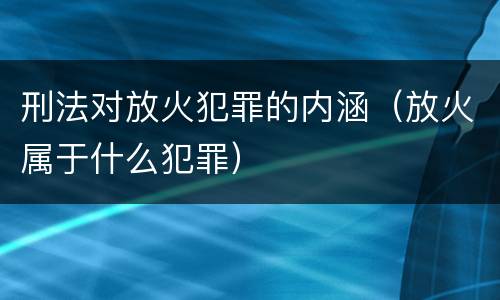刑法对放火犯罪的内涵（放火属于什么犯罪）