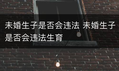 未婚生子是否会违法 未婚生子是否会违法生育