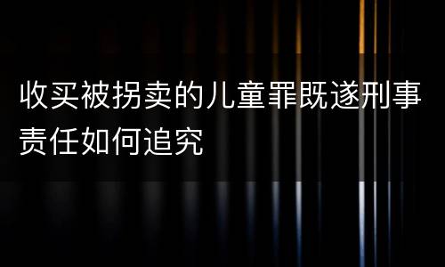 收买被拐卖的儿童罪既遂刑事责任如何追究