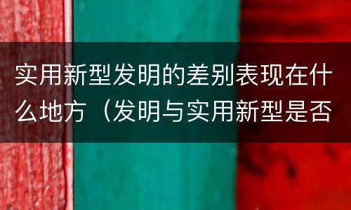 实用新型发明的差别表现在什么地方（发明与实用新型是否具有实用性）