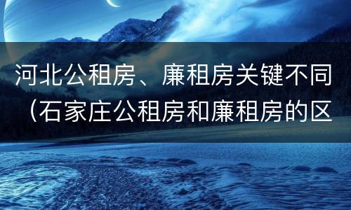 河北公租房、廉租房关键不同（石家庄公租房和廉租房的区别）