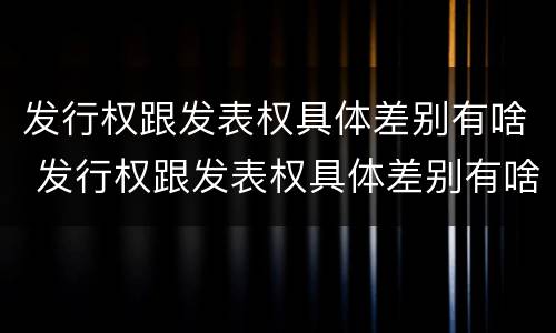 发行权跟发表权具体差别有啥 发行权跟发表权具体差别有啥影响