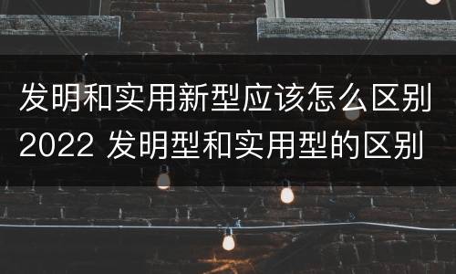 发明和实用新型应该怎么区别2022 发明型和实用型的区别