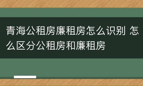 青海公租房廉租房怎么识别 怎么区分公租房和廉租房