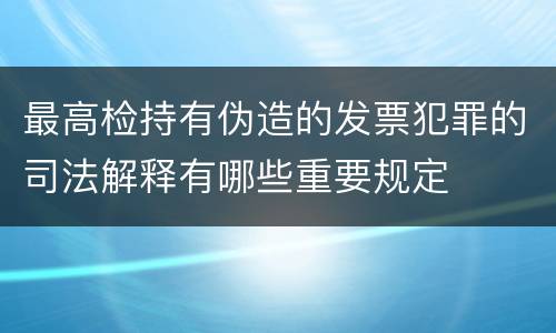 最高检持有伪造的发票犯罪的司法解释有哪些重要规定