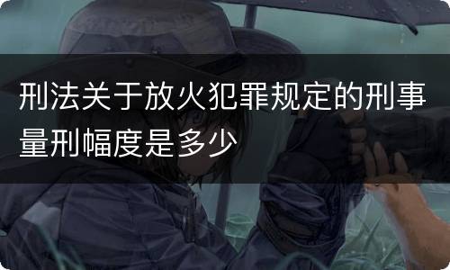 刑法关于放火犯罪规定的刑事量刑幅度是多少