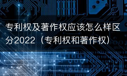 专利权及著作权应该怎么样区分2022（专利权和著作权）