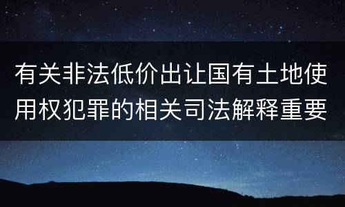 有关非法低价出让国有土地使用权犯罪的相关司法解释重要内容都有哪些
