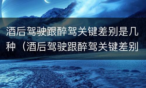 酒后驾驶跟醉驾关键差别是几种（酒后驾驶跟醉驾关键差别是几种情形）