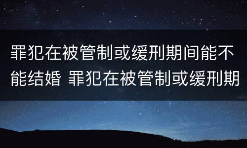 罪犯在被管制或缓刑期间能不能结婚 罪犯在被管制或缓刑期间能不能结婚生子
